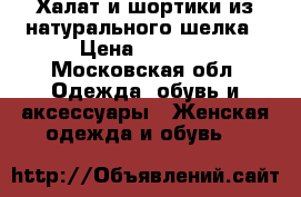 Халат и шортики из натурального шелка › Цена ­ 3 000 - Московская обл. Одежда, обувь и аксессуары » Женская одежда и обувь   